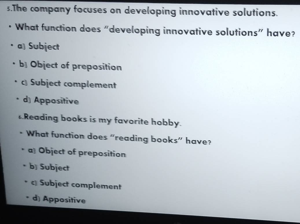 The company focuses on developing innovative solutions.
What function does “developing innovative solutions” have?
a) Subject
b] Object of preposition
c Subject complement
d) Appositive
6.Reading books is my favorite hobby.
What function does “reading books” have?
a] Object of preposition
b] Subject
Subject complement
d) Appositive