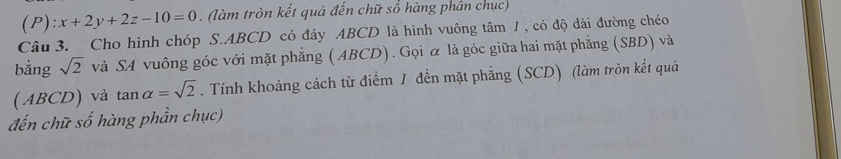 :x+2y+2z-10=0. (làm tròn kết quả đến chữ số hàng phân chục) 
Câu 3. Cho hình chóp S. ABCD có đáy ABCD là hình vuông tâm I , có độ dài đường chéo 
bằng sqrt(2) và SA vuông góc với mặt phẳng (ABCD). Gọi α là góc giữa hai mặt phẳng (SBD) và 
( ABCD) và tan alpha =sqrt(2). Tính khoảng cách từ điểm 1 đến mặt phẳng (SCD) (làm tròn kết quả 
đến chữ số hàng phần chục)