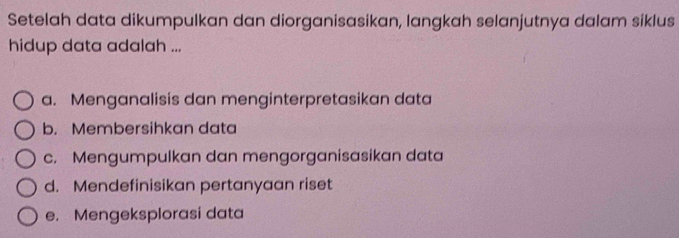 Setelah data dikumpulkan dan diorganisasikan, langkah selanjutnya dalam siklus
hidup data adalah ...
a. Menganalisis dan menginterpretasikan data
b. Membersihkan data
c. Mengumpulkan dan mengorganisasikan data
d. Mendefinisikan pertanyaan riset
e. Mengeksplorasi data