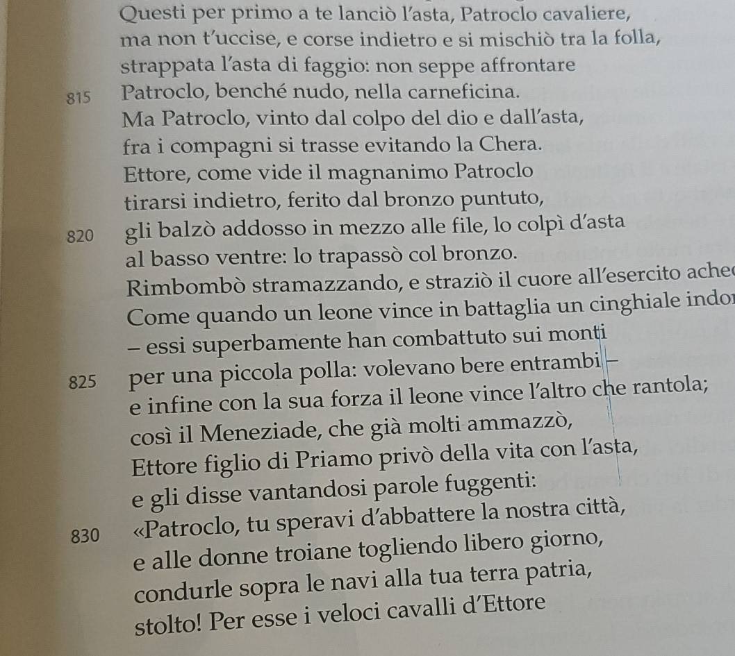 Questi per primo a te lanciò l’asta, Patroclo cavaliere, 
ma non t’uccise, e corse indietro e si mischiò tra la folla, 
strappata l’asta di faggio: non seppe affrontare
815 Patroclo, benché nudo, nella carneficina. 
Ma Patroclo, vinto dal colpo del dio e dall’asta, 
fra i compagni si trasse evitando la Chera. 
Ettore, come vide il magnanimo Patroclo 
tirarsi indietro, ferito dal bronzo puntuto,
820 gli balzò addosso in mezzo alle file, lo colpì d’asta 
al basso ventre: lo trapassò col bronzo. 
Rimbombò stramazzando, e strazió il cuore all'esercito acheo 
Come quando un leone vince in battaglia un cinghiale indor 
- essi superbamente han combattuto sui monti
825 per una piccola polla: volevano bere entrambi 
e infine con la sua forza il leone vince l’altro che rantola; 
così il Meneziade, che già molti ammazzò, 
Ettore figlio di Priamo privò della vita con l’asta, 
e gli disse vantandosi parole fuggenti:
830 «Patroclo, tu speravi d’abbattere la nostra città, 
e alle donne troiane togliendo libero giorno, 
condurle sopra le navi alla tua terra patria, 
stolto! Per esse i veloci cavalli d’Ettore