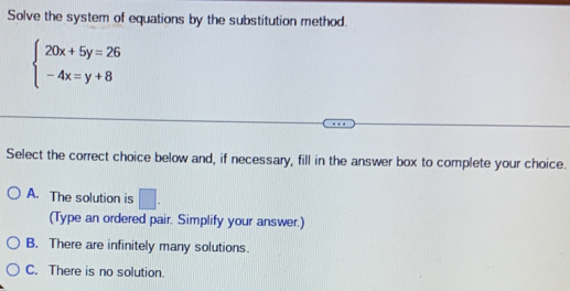 Solve the system of equations by the substitution method.
beginarrayl 20x+5y=26 -4x=y+8endarray.
Select the correct choice below and, if necessary, fill in the answer box to complete your choice.
A. The solution is □. 
(Type an ordered pair. Simplify your answer.)
B. There are infinitely many solutions.
C. There is no solution.