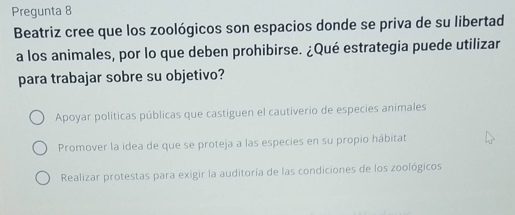 Pregunta 8
Beatriz cree que los zoológicos son espacios donde se priva de su libertad
a los animales, por lo que deben prohibirse. ¿Qué estrategia puede utilizar
para trabajar sobre su objetivo?
Apoyar políticas públicas que castiguen el cautiverio de especies animales
Promover la idea de que se proteja a las especies en su propio hábitat
Realizar protestas para exigir la auditoría de las condiciones de los zoológicos