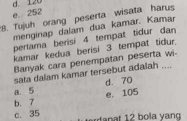 d. 120
e. 252
8. Tujuh orang peserta wisata harus
menginap dalam dua kamar. Kamar
pertama berisi 4 tempat tidur dan
kamar kedua berisi 3 tempat tidur.
Banyak cara penempatan peserta wi-
sata dalam kamar tersebut adalah ....
a. 5 d. 70
b. 7 e. 105
c. 35
n 2 b o la ng