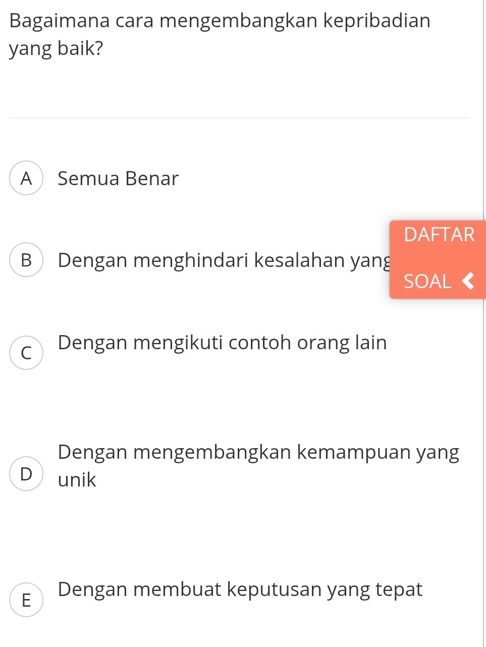 Bagaimana cara mengembangkan kepribadian
yang baik?
A Semua Benar
DAFTAR
B Dengan menghindari kesalahan yang
SOAL 《
C Dengan mengikuti contoh orang lain
Dengan mengembangkan kemampuan yang
D unik
E Dengan membuat keputusan yang tepat