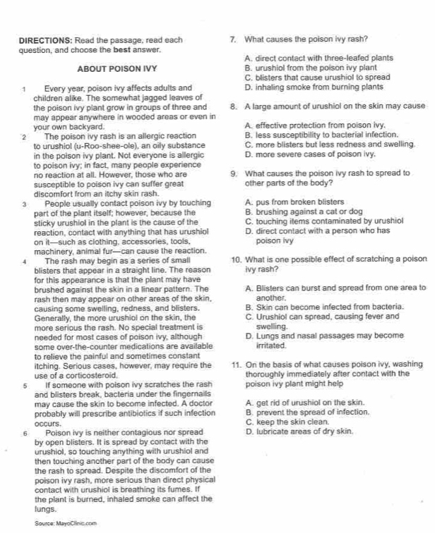 DIRECTIONS: Read the passage, read each 7. What causes the poison ivy rash?
question, and choose the best answer.
A. direct contact with three-leafed plants
ABOUT POISON IVY B. urushiol from the poison ivy plant
C. blisters that cause urushiol to spread
1 Every year, poison ivy affects adults and D. inhaling smoke from burning plants
children alike. The somewhat jagged leaves of
the poison ivy plant grow in groups of three and 8. A large amount of urushiol on the skin may cause
may appear anywhere in wooded areas or even in
your own backyard. A. effective protection from poison ivy.
2 The poison ivy rash is an allergic reaction B. less susceptibility to bacterial infection.
to urushiol (u-Roo-shee-ole), an oily substance C, more blisters but less redness and swelling.
in the poison ivy plant. Not everyone is allergic D. more severe cases of poison ivy.
to poison ivy; in fact, many people experience
no reaction at all. However, those who are 9. What causes the poison ivy rash to spread to
susceptible to poison ivy can suffer great other parts of the body?
discomfort from an itchy skin rash.
3 People usually contact poison ivy by touching A. pus from broken blisters
part of the plant itself; however, because the B. brushing against a cat or dog
sticky urushiol in the plant is the cause of the C. touching items contaminated by urushiol
reaction, contact with anything that has urushiol D. direct contact with a person who has
on it—such as clothing. accessories, tools, poison ivy
machinery, animal fur—can cause the reaction.
4 The rash may begin as a series of small 10. What is one possible effect of scratching a poison
blisters that appear in a straight line. The reason ivy rash?
for this appearance is that the plant may have
brushed against the skin in a linear pattern. The A. Blisters can burst and spread from one area to
rash then may appear on other areas of the skin. another.
causing some swelling, redness, and blisters. B. Skin can become infected from bacteria.
Generally, the more urushiol on the skin, the C. Urushiol can spread, causing fever and
more serious the rash. No special treatment is swelling.
needed for most cases of poison ivy, although D. Lungs and nasal passages may become
some over-the-counter medications are available irritated.
to relieve the painful and sometimes constant
itching. Serious cases, however, may require the 11. On the basis of what causes poison ivy, washing
use of a corticosteroid. thoroughly immediately after contact with the
5 If someone with poison ivy scratches the rash poison ivy plant might help
and blisters break, bacteria under the fingernails
may cause the skin to become infected. A doctor A. get rid of urushiol on the skin.
probably will prescribe antibiotics if such infection B. prevent the spread of infection.
occurs. C. keep the skin clean.
6 Poison ivy is neither contagious nor spread D. lubricate areas of dry skin.
by open blisters. It is spread by contact with the
urushiol, so touching anything with urushiol and
then touching another part of the body can cause
the rash to spread. Despite the discomfort of the
poison ivy rash, more serious than direct physical
contact with urushiol is breathing its fumes. If
the plant is burned, inhaled smoke can affect the
lungs.
Source: MayoClinic.com