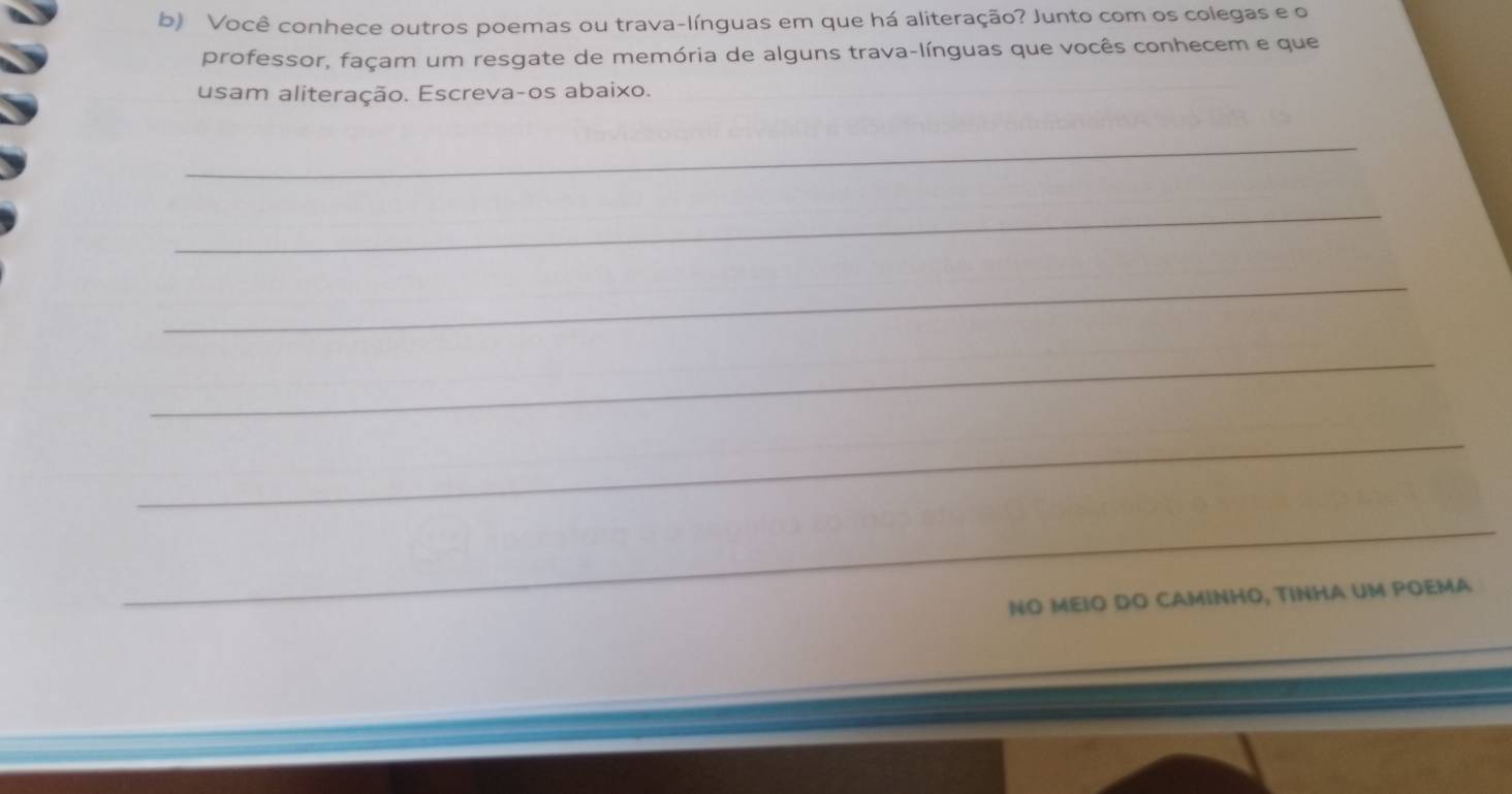 Você conhece outros poemas ou trava-línguas em que há aliteração? Junto com os colegas e o 
professor, façam um resgate de memória de alguns trava-línguas que vocês conhecem e que 
usam aliteração. Escreva-os abaixo. 
_ 
_ 
_ 
_ 
_ 
_ 
NO MEΙO DO CAMINHO, TINHA UM POEMA