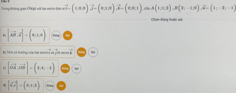 Cầu 3 
Trong không gian Ozyz với ba vectơ đơn vị vector i=(1;0;0), vector j=(0;1;0), vector k=(0;0;1) , cho A(1;1;2), B(2;-1;0), vector u=(1;-2;-1)
Chọn đúng hoặc sai 
a) [vector AB,vector u]=(6;1;0). Đúng Sai 
b) Tích có hưởng của hai vectơ ( và j là vecto to vector k Dīng Sai 
c) [vector OA,vector OB]=(2;4;-3) Dǎng Sai 
d) [vector u,vector i]=(0;1;2) Đúng Sai