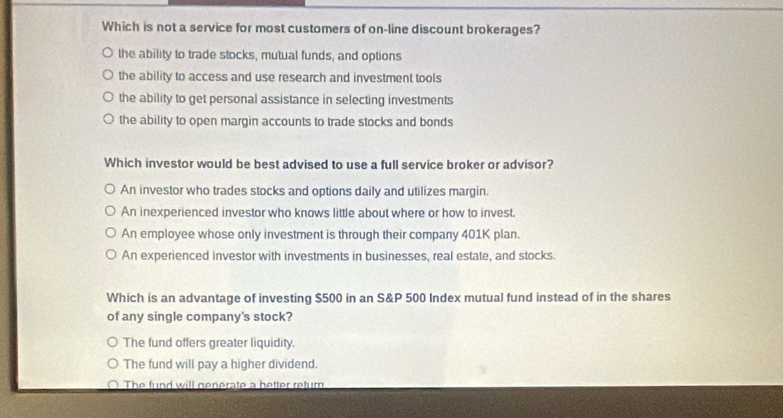 Which is not a service for most customers of on-line discount brokerages?
the ability to trade stocks, mutual funds, and options
the ability to access and use research and investment tools
the ability to get personal assistance in selecting investments
the ability to open margin accounts to trade stocks and bonds
Which investor would be best advised to use a full service broker or advisor?
An investor who trades stocks and options daily and utilizes margin.
An inexperienced investor who knows little about where or how to invest.
An employee whose only investment is through their company 401K plan.
An experienced investor with investments in businesses, real estate, and stocks.
Which is an advantage of investing $500 in an S&P 500 Index mutual fund instead of in the shares
of any single company's stock?
The fund offers greater liquidity.
The fund will pay a higher dividend.
The fund will generate a better return