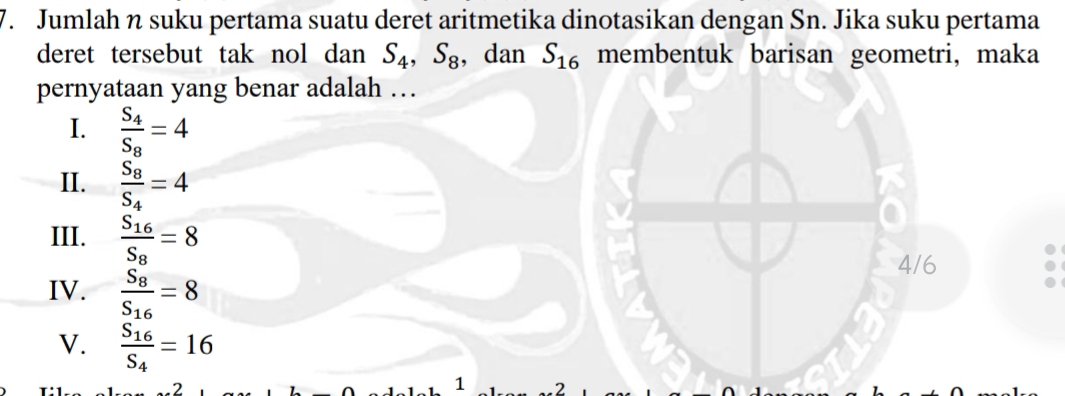 Jumlah n suku pertama suatu deret aritmetika dinotasikan dengan Sn. Jika suku pertama
deret tersebut tak nol dan S_4, S_8 , dan S_16 membentuk barisan geometri, maka
pernyataan yang benar adalah …
I. frac S_4S_8=4
II. frac S_8S_4=4
III. frac S_16S_8=8
4/6
IV. frac S_8S_16=8
V. frac S_16S_4=16
2
1 2