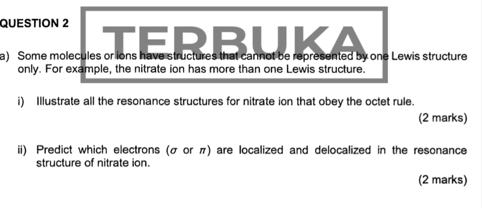 Some molecules or ions have structures that cannot be represented by one Lewis structure 
only. For example, the nitrate ion has more than one Lewis structure. 
i) Illustrate all the resonance structures for nitrate ion that obey the octet rule. 
(2 marks) 
ii) Predict which electrons (σ or π) are localized and delocalized in the resonance 
structure of nitrate ion. 
(2 marks)