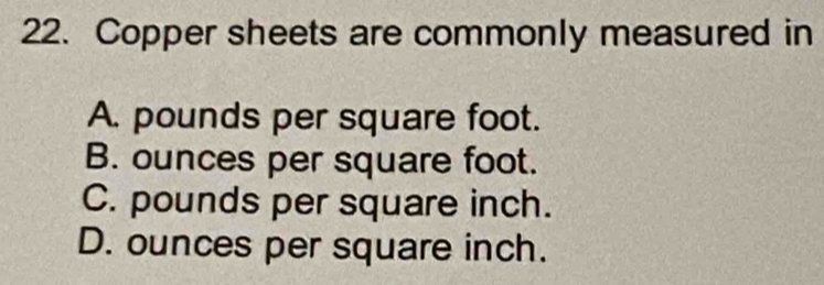 Copper sheets are commonly measured in
A. pounds per square foot.
B. ounces per square foot.
C. pounds per square inch.
D. ounces per square inch.