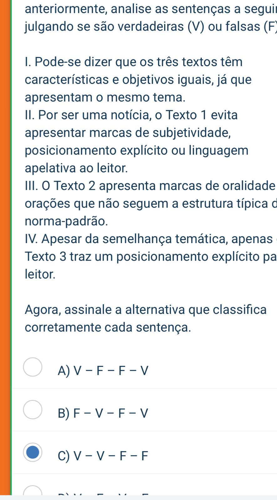 anteriormente, analise as sentenças a seguir
julgando se são verdadeiras (V) ou falsas (F)
I. Pode-se dizer que os três textos têm
características e objetivos iguais, já que
apresentam o mesmo tema.
II. Por ser uma notícia, o Texto 1 evita
apresentar marcas de subjetividade,
posicionamento explícito ou linguagem
apelativa ao leitor.
III. O Texto 2 apresenta marcas de oralidade
orações que não seguem a estrutura típica o
norma-padrão.
IV. Apesar da semelhança temática, apenas
Texto 3 traz um posicionamento explícito pa
leitor.
Agora, assinale a alternativa que classifica
corretamente cada sentença.
A) V-F-F-V
B) F-V-F-V
C) V-V-F-F