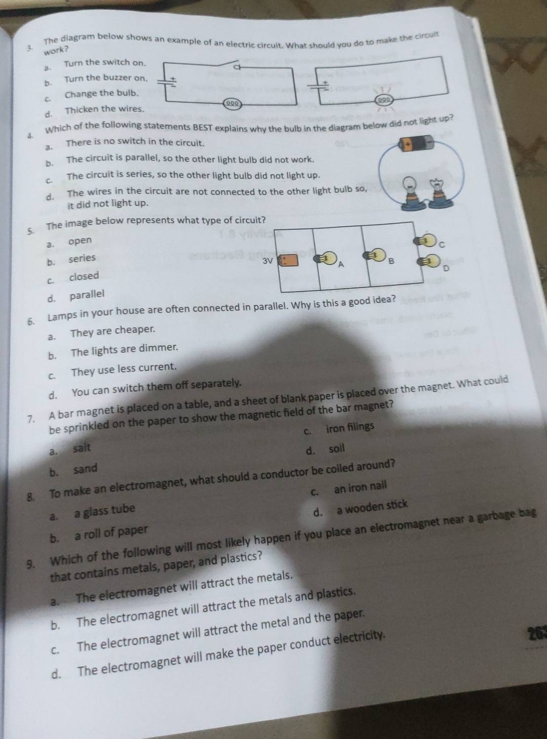 The diagram below shows an example of an electric circuit. What should you do to make the circuit
work ?
a. Turn the switch on.
b. Turn the buzzer on.
c. Change the bulb.
000
d. Thicken the wires.
4. Which of the following statements BEST explains why the bulb in the diagram below did not light up?
a. There is no switch in the circuit.
b. The circuit is parallel, so the other light bulb did not work.
c. The circuit is series, so the other light bulb did not light up.
d. The wires in the circuit are not connected to the other light bulb so,
it did not light up.
S. The image below represents what type of circ
a. open
b. series
c. closed
d. parallel
6. Lamps in your house are often connected in parallel. Why is this a good idea?
a. They are cheaper.
b. The lights are dimmer.
c. They use less current.
d. You can switch them off separately.
7. A bar magnet is placed on a table, and a sheet of blank paper is placed over the magnet. What could
be sprinkled on the paper to show the magnetic field of the bar magnet?
c. iron filings
a. salt
b. sand d. soil
8. To make an electromagnet, what should a conductor be coiled around?
a. a glass tube c. an iron nail
d. a wooden stick
9. Which of the following will most likely happen if you place an electromagnet near a garbage bag b. a roll of paper
that contains metals, paper, and plastics?
a. The electromagnet will attract the metals.
b. The electromagnet will attract the metals and plastics.
c. The electromagnet will attract the metal and the paper.
d. The electromagnet will make the paper conduct electricity. 263