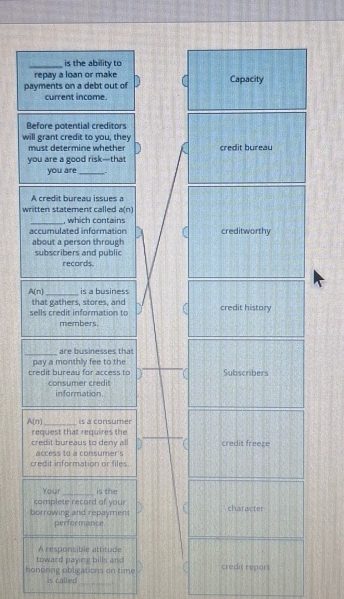 is the ability to 
repay a loan or make 
payments on a debt out of Capacity 
current income. 
Before potential creditors 
will grant credit to you, they 
must determine whethe credit bureau 
you are a good risk—that 
you are_ 
A credit bureau issues a 
written statement called a(n)
_ 
, which contains 
accumulated information creditworthy 
about a person through 
subscribers and public records
A(n) _ is a business 
sells credit information to that gathers, stores, and credit history 
members. 
_ 
are businesses that 
pay a monthly fee to the 
credit bureau for access to Subscribers 
consumer credit information.
A(n) _is a consumer 
request that requires the 
credit bureaus to deny al credit freeze 
access to a consumer's 
credit information or files 
Your_ is the 
camplete record of your 
borrowing and repayment character 
performance. 
A responsible attitude 
toward paying bill an credit report 
_ 
honoring obligations on time Is called