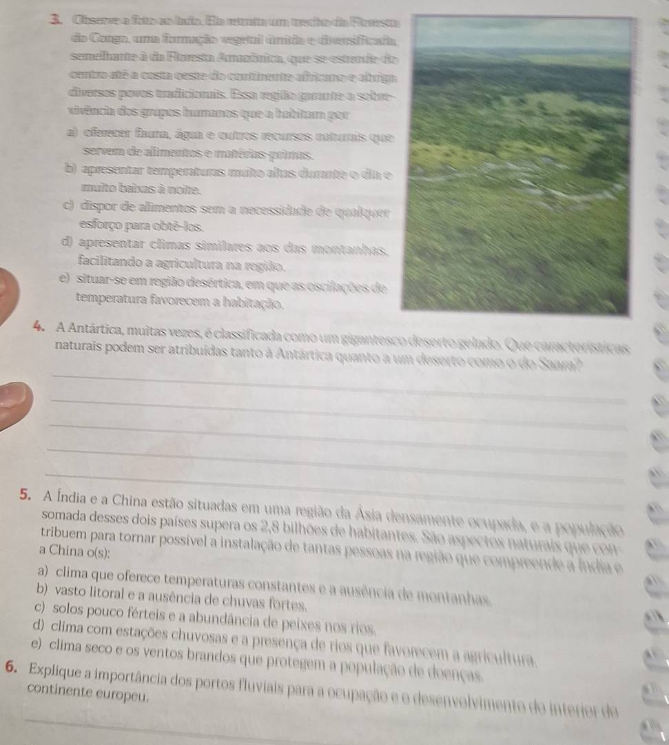 Observe a foto eo iaño. Ea retrta um trecio da Fierst
do Congo, uma formação vegetal úmitia e diversifficada
semelhante à da Floresta Arazônica, que se estunde do
centro até a costa ceste do continente africano e abriga
diversos povos tradicionais. Essa região garante a sobre-
vivência dos grupos humanos que a habitam por
a) oferecer fama, água e outros recursos naturais que
servem de alimentos e matérias-primas.
b) apresentar temperaturas muito altas durante o dia e
multo baixas à noite.
c) dispor de alimentos sem a necessidade de qualquer
esforço para obtê-los.
d) apresentar climas similares aos das montanhas,
facilitando a agricultura na região.
e)  situar-se em região desértica, em que as oscilações de
temperatura favorecem a habitação.
4.  A Antártica, muitas vezes, é classificada como um gigantescQue características
_
naturais podem ser atribuídas tanto à Antártica quanto a um deserto como o do Saara?
_
_
_
_
5. A Índia e a China estão situadas em uma região da Ásia densamente ocupada, e a população
somada desses dois países supera os 2,8 bilhões de habitantes. São aspectos naturais que con 
tribuem para tornar possível a instalação de tantas pessoas na região que compreende a Índia e
a China o(s):
a) clima que oferece temperaturas constantes e a ausência de montanhas.
b) vasto litoral e a ausência de chuvas fortes.
c) solos pouco férteis e a abundância de peixes nos rios.
d) clima com estações chuvosas e a presença de rios que favorecem a agricultura.
e)  clima seco e os ventos brandos que protegem a população de doenças.
6. Explique a importância dos portos fluviais para a ocupação e o desenvolvimento do interior do
continente europeu.
_