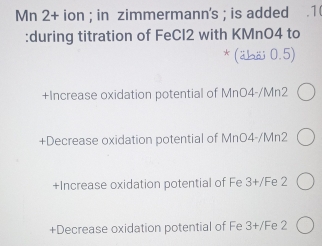 Mn 2+ ion ; in zimmermann's ; is added .1
:during titration of FeCl2 with KMnO4 to
* (äbäi 0.5)
+Increase oxidation potential of MnO4-/Mn2
+Decrease oxidation potential of MnO4-/Mn2
+Increase oxidation potential of Fe 3+/Fe 2
+Decrease oxidation potential of Fe 3+/Fe 2