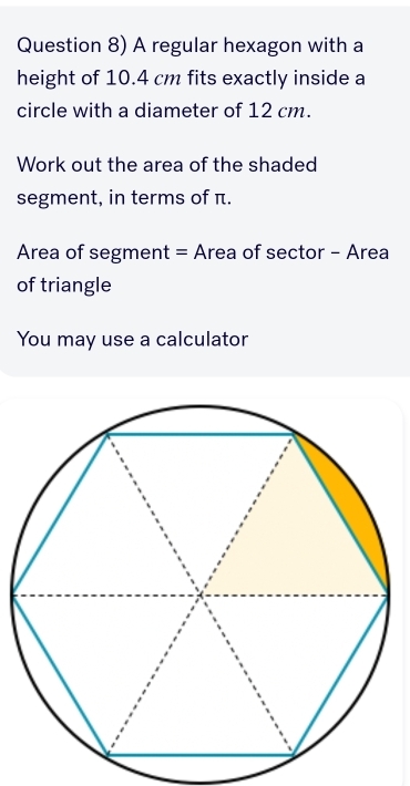 Question 8) A regular hexagon with a 
height of 10.4 cm fits exactly inside a 
circle with a diameter of 12 cm. 
Work out the area of the shaded 
segment, in terms of π. 
Area of segment = Area of sector - Area 
of triangle 
You may use a calculator