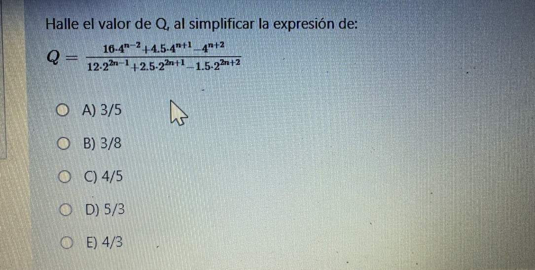 Halle el valor de Q, al simplificar la expresión de:
Q= (16· 4^(n-2)+4.5· 4^(n+1)-4^(n+2))/12· 2^(2n-1)+2.5· 2^(2n+1)-1.5· 2^(2n+2) 
A) 3/5
B) 3/8
C) 4/5
D) 5/3
E) 4/3