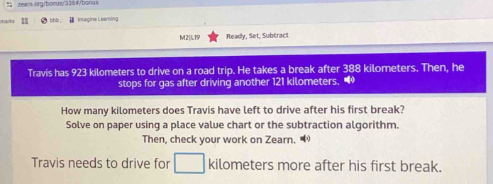 marks bhb . Imagine Leaming 
M2|L19 Ready, Set, Subtract 
Travis has 923 kilometers to drive on a road trip. He takes a break after 388 kilometers. Then, he 
stops for gas after driving another 121 kilometers. 
How many kilometers does Travis have left to drive after his first break? 
Solve on paper using a place value chart or the subtraction algorithm. 
Then, check your work on Zearn. “ 
Travis needs to drive for kilometers more after his first break.