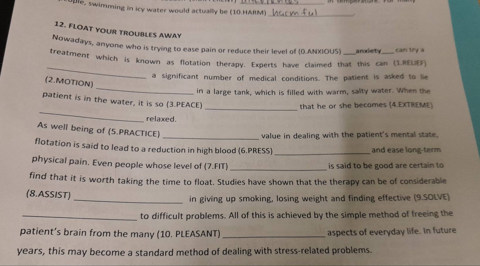 PPle, swimming in icy water would actually be (10.HARM)_ 
12. FLOAT YOUR TROUBLES AWAY 
Nowadays, anyone who is trying to ease pain or reduce their level of (0.ANXIOUS) anxiety can try a 
_ 
treatment which is known as flotation therapy. Experts have claimed that this can (1.RELIEF) 
a significant number of medical conditions. The patient is asked to lie 
_ 
(2.MOTION) 
in a large tank, which is filled with warm, salty water. When the 
_ 
patient is in the water, it is so (3.PEACE)_ 
that he or she becomes (4.EXTREME) 
relaxed. 
As well being of (5.PRACTICE)_ 
value in dealing with the patient's mental state. 
flotation is said to lead to a reduction in high blood (6.PRESS)_ 
and ease long-term 
physical pain. Even people whose level of (7.FIT) _is said to be good are certain to 
find that it is worth taking the time to float. Studies have shown that the therapy can be of considerable 
(8.ASSIST) 
_in giving up smoking, losing weight and finding effective (9.SOLVE) 
_to difficult problems. All of this is achieved by the simple method of freeing the 
patient’s brain from the many (10. PLEASANT) _aspects of everyday life. In future 
years, this may become a standard method of dealing with stress-related problems.