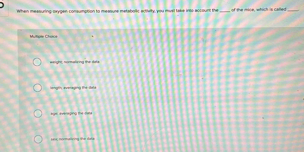 When measuring oxygen consumption to measure metabolic activity, you must take into account the _of the mice, which is called_
Multiple Choice
weight; normalizing the data
length; averaging the data
age; averaging the data
sex; normalizing the data