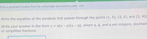 Write a quadratic function from its x-intercepts and another point HPB 
Write the equation of the parabola that passes through the points (1,0),(3,0) , and (5,40)
Write your answer in the form y=a(x-p)(x-q) , where a, p, and q are integers, decimals 
or simplified fractions.