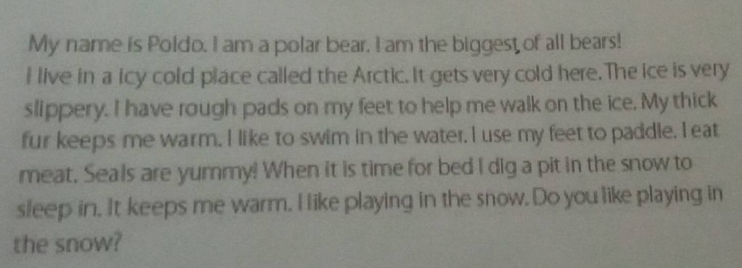 My name is Poldo. I am a polar bear, I am the biggest of all bears! 
I live in a icy cold place called the Arctic. It gets very cold here. The ice is very 
slippery. I have rough pads on my feet to help me walk on the ice. My thick 
fur keeps me warm. I like to swim in the water. I use my feet to paddle. I eat 
meat. Seals are yummy! When it is time for bed I dig a pit in the snow to 
sleep in. It keeps me warm. I like playing in the snow. Do you like playing in 
the snow?