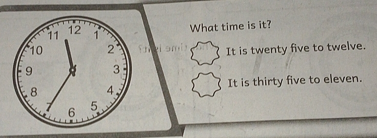 11 12 1 What time is it? 
2 
10 It is twenty five to twelve.
9
3
8
4. 
It is thirty five to eleven.
6 5