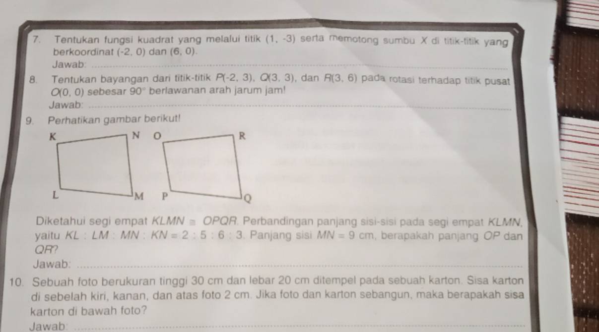 Tentukan fungsi kuadrat yang melalui titik (1,-3) serta memotong sumbu X di titik-titik yang 
berkoordinat (-2,0) dan (6,0). 
Jawab:_ 
8. Tentukan bayangan dari titik-titik P(-2,3), Q(3,3) , dan R(3,6) pada rotasi terhadap titik pusat
O(0, 0) sebesar 90° berlawanan arah jarum jam! 
Jawab:_ 
9. Perhatikan gambar berikut! 
Diketahui segi empat KLMN≌ OPQR. Perbandingan panjang sisi-sisi pada segi empat KLMN, 
yaitu KL:LM : MN. KN=2:5:6:3. Panjang sisi MN=9cm , berapakah panjang OP dan
QR? 
Jawab:_ 
10. Sebuah foto berukuran tinggi 30 cm dan lebar 20 cm ditempel pada sebuah karton. Sisa karton 
di sebelah kiri, kanan, dan atas foto 2 cm. Jika foto dan karton sebangun, maka berapakah sisa 
karton di bawah foto? 
Jawab:_