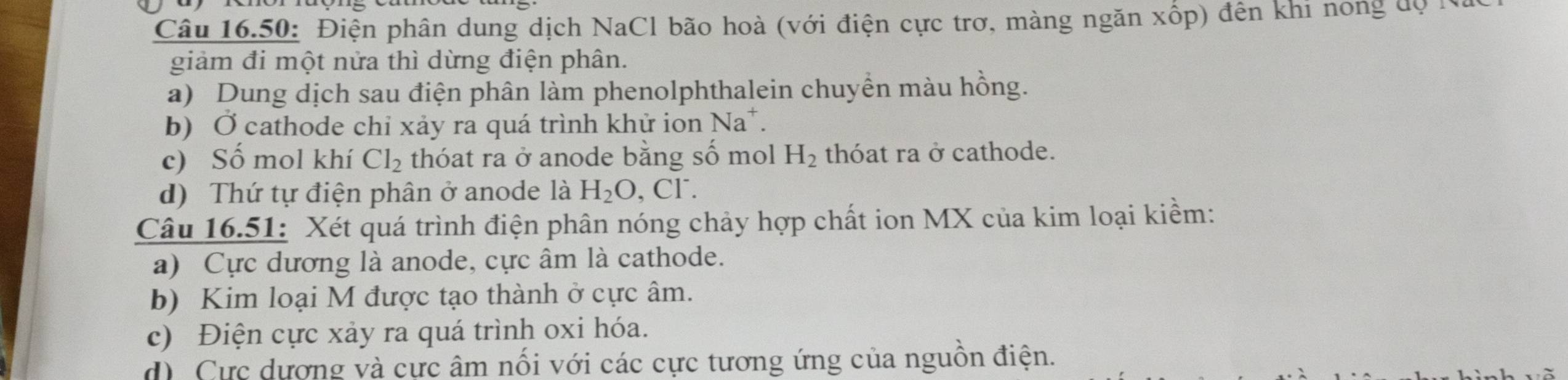 Câu 16.50: Điện phân dung dịch NaCl bão hoà (với điện cực trơ, màng ngăn xốp) đến khi nong độh
giảm đi một nửa thì dừng điện phân.
a) Dung dịch sau điện phân làm phenolphthalein chuyền màu hồng.
b) Ở cathode chỉ xảy ra quá trình khử ion Na*.
c) Số mol khí Cl_2 thóat ra ở anode bằng số mol H_2 thóat ra ở cathode.
d) Thứ tự điện phân ở anode là H_2O , CF.
Câu 16.51: Xét quá trình điện phân nóng chảy hợp chất ion MX của kim loại kiềm:
a) Cực dương là anode, cực âm là cathode.
b) Kim loại M được tạo thành ở cực âm.
c) Điện cực xảy ra quá trình oxi hóa.
d) Cực dượng và cực âm nối với các cực tương ứng của nguồn điện.