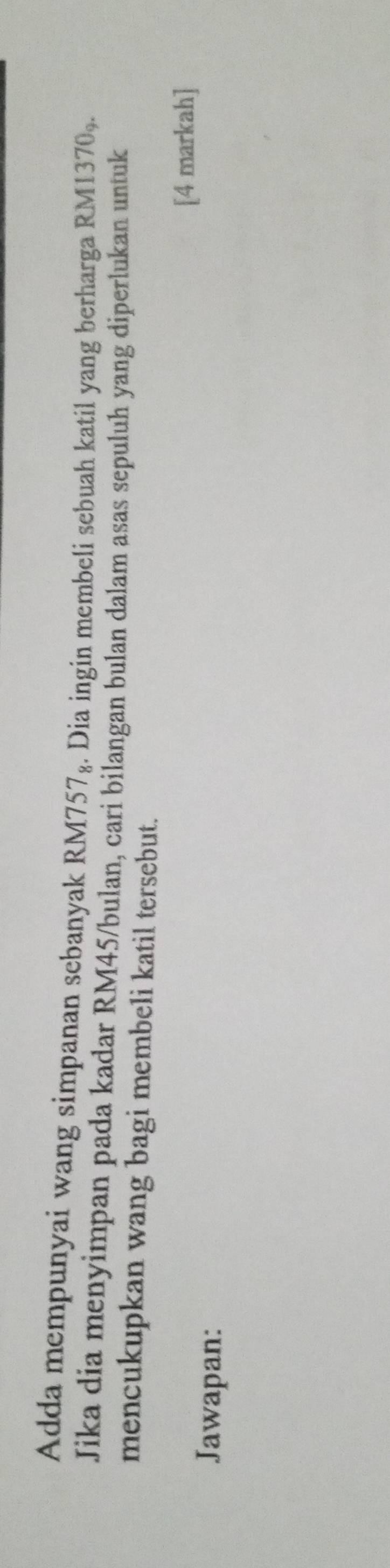 Adda mempunyai wang simpanan sebanyak RM757₈. Dia ingin membeli sebuah katil yang berharga RM13 70_9
Jika dia menyimpan pada kadar RM45/bulan, cari bilangan bulan dalam asas sepuluh yang diperlukan untuk 
mencukupkan wang bagi membeli katil tersebut. 
[4 markah] 
Jawapan: