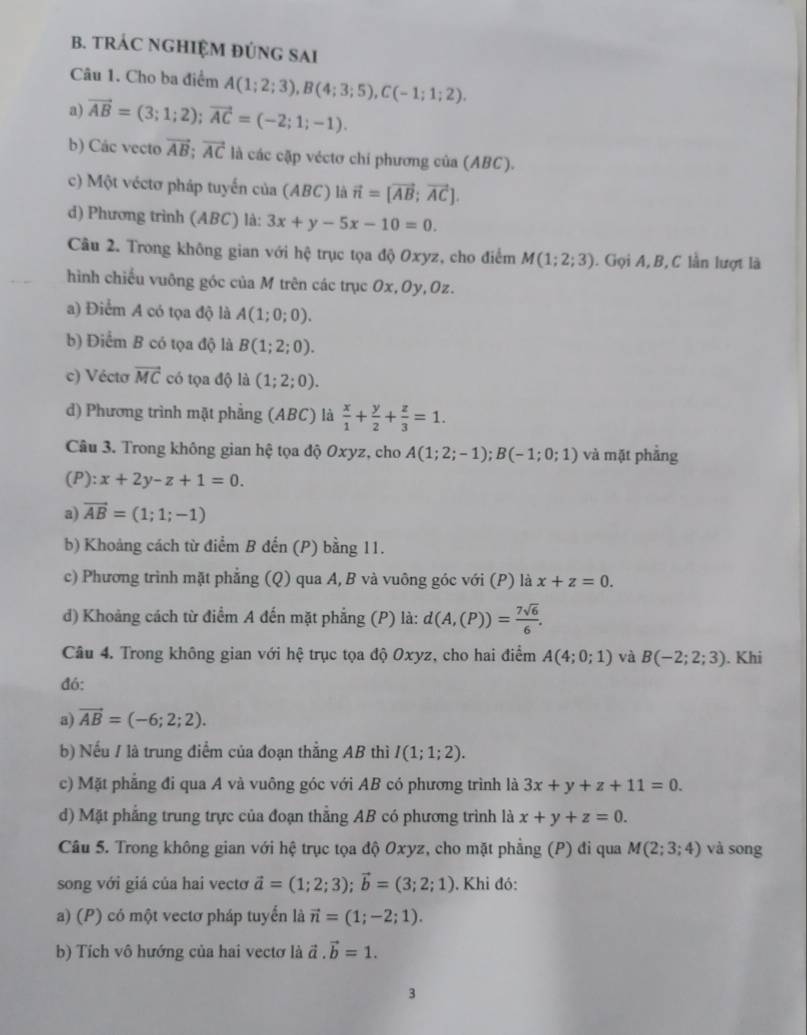 TRÁC NGHIỆM ĐÚNG SAI
Câu 1. Cho ba điểm A(1;2;3),B(4;3;5),C(-1;1;2).
a) vector AB=(3;1;2);vector AC=(-2;1;-1).
b) Các vecto vector AB;vector AC là các cặp véctơ chi phương của (ABC).
c) Một véctơ pháp tuyến của (ABC) là vector n=[vector AB;vector AC].
d) Phương trình (ABC) là: 3x+y-5x-10=0.
Câu 2. Trong không gian với hệ trục tọa độ Oxyz, cho điểm M(1;2;3) ). Gọi A, B, C lần lượt là
hình chiếu vuông góc của M trên các trục Ox,Oy,Oz.
a) Điểm A có tọa độ là A(1;0;0).
b) Điểm B có tọa độ là B(1;2;0).
c) Vécto vector MC có tọa độ là (1;2;0).
d) Phương trình mặt phẳng (ABC) là  x/1 + y/2 + z/3 =1.
Câu 3. Trong không gian hệ tọa độ Oxyz, cho A(1;2;-1);B(-1;0;1) và mặt phẳng
(P): x+2y-z+1=0.
a) vector AB=(1;1;-1)
b) Khoảng cách từ điểm B đến (P) bằng 11.
c) Phương trình mặt phẳng (Q) qua A, B và vuông góc với (P) là x+z=0.
d) Khoảng cách từ điểm A đến mặt phẳng (P) là: d(A,(P))= 7sqrt(6)/6 .
Câu 4. Trong không gian với hệ trục tọa độ Oxyz, cho hai điểm A(4;0;1) và B(-2;2;3). Khi
đó:
a) vector AB=(-6;2;2).
b) Nếu / là trung điểm của đoạn thẳng AB thì I(1;1;2).
c) Mặt phẳng đi qua A và vuông góc với AB có phương trình là 3x+y+z+11=0.
d) Mặt phẳng trung trực của đoạn thẳng AB có phương trình là x+y+z=0.
Câu 5. Trong không gian với hệ trục tọa độ Oxyz, cho mặt phẳng (P) đi qua M(2;3;4) và song
song với giá của hai vectơ vector a=(1;2;3);vector b=(3;2;1). Khi đó:
a) (P) có một vectơ pháp tuyển là vector n=(1;-2;1).
b) Tích vô hướng của hai vectơ là đ.vector b=1.
3