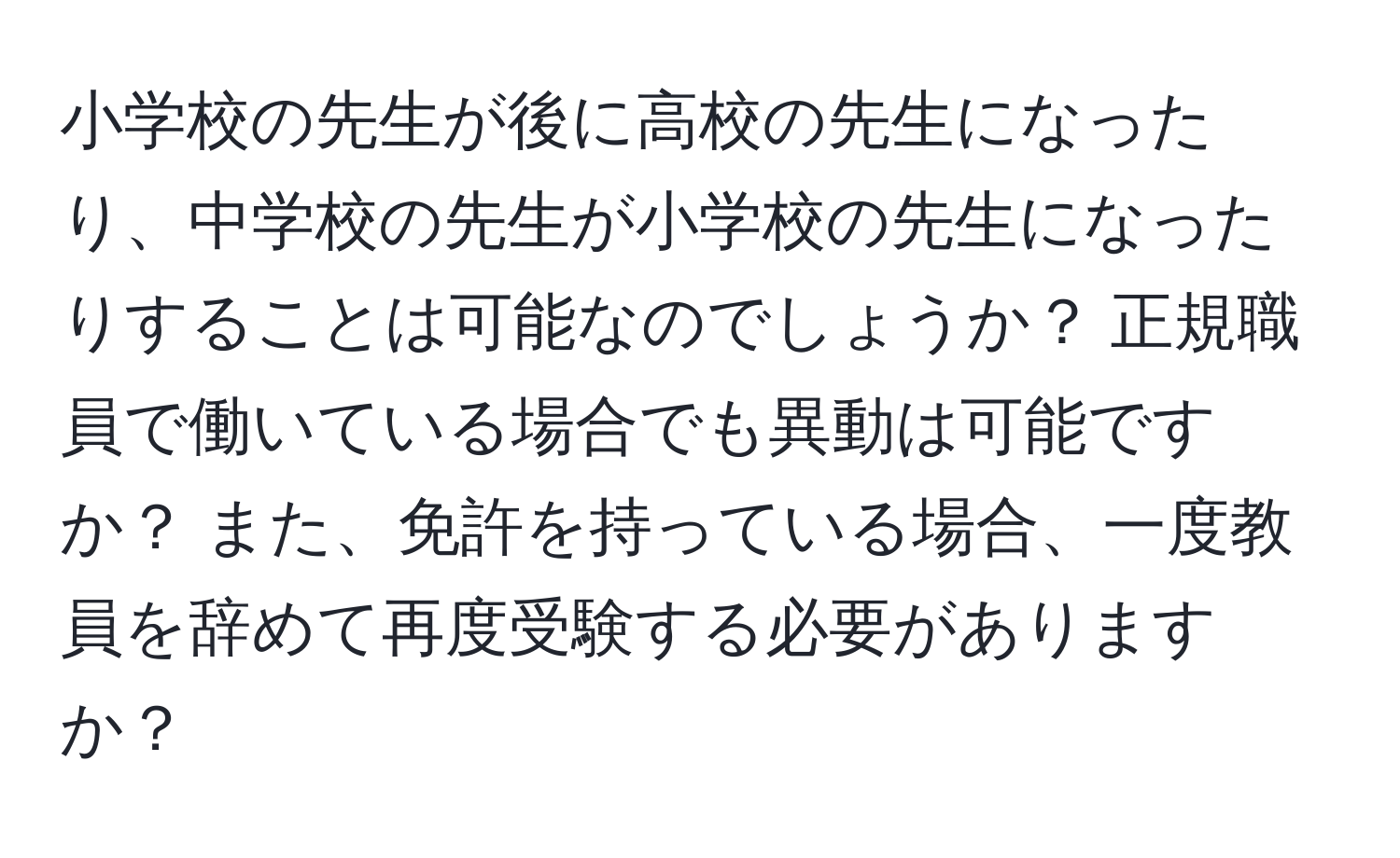 小学校の先生が後に高校の先生になったり、中学校の先生が小学校の先生になったりすることは可能なのでしょうか？ 正規職員で働いている場合でも異動は可能ですか？ また、免許を持っている場合、一度教員を辞めて再度受験する必要がありますか？