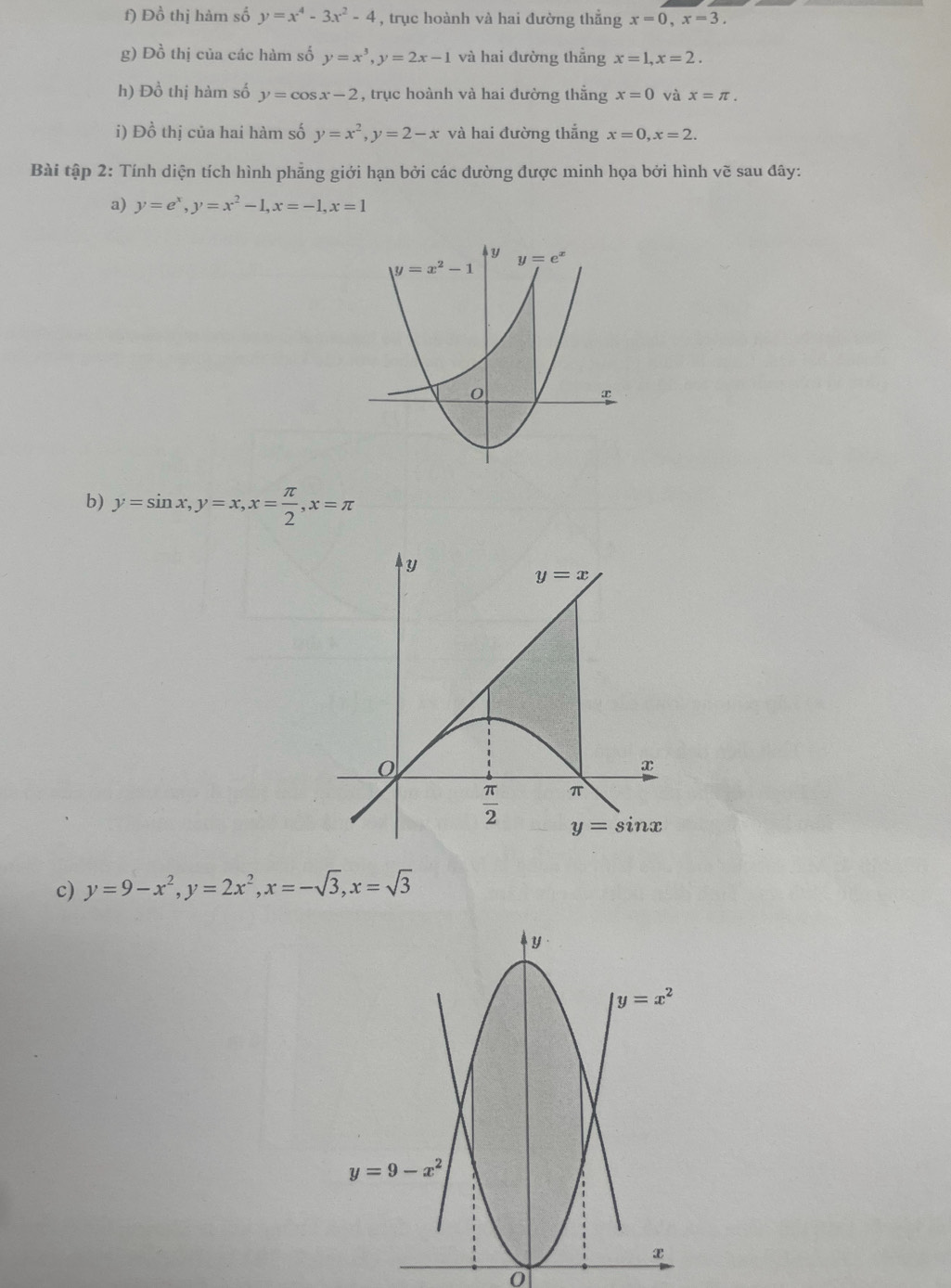 Đồ thị hàm số y=x^4-3x^2-4 , trục hoành và hai đường thẳng x=0,x=3.
g) Đồ thị của các hàm số y=x^3,y=2x-1 và hai đường thẳng x=1,x=2.
h) Đồ thị hàm số y=cos x-2 , trục hoành và hai đường thắng x=0 và x=π .
i) Đồ thị của hai hàm số y=x^2,y=2-x và hai đường thắng x=0,x=2.
Bài tập 2: Tính diện tích hình phẳng giới hạn bởi các đường được minh họa bởi hình vẽ sau đây:
a) y=e^x,y=x^2-1,x=-1,x=1
b) y=sin x,y=x,x= π /2 ,x=π
c) y=9-x^2,y=2x^2,x=-sqrt(3),x=sqrt(3)
0