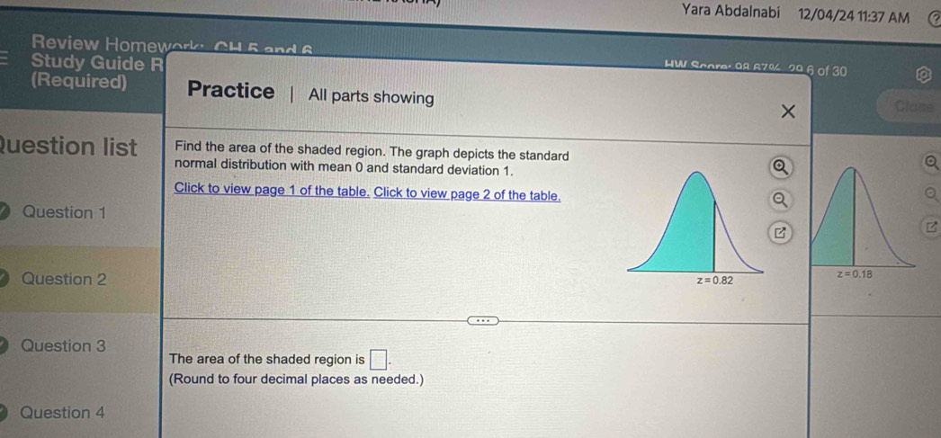 Yara Abdalnabi 12/04/24 11:37 AM
Review Homework: CH 5 and 6 HW Score: 98 67% 29 6 of 30
Study Guide R
(Required) Practice All parts showing
Clase
Question list Find the area of the shaded region. The graph depicts the standard
normal distribution with mean 0 and standard deviation 1.
Click to view page 1 of the table. Click to view page 2 of the table.
Question 1
Question 2 
Question 3
The area of the shaded region is □ .
(Round to four decimal places as needed.)
Question 4