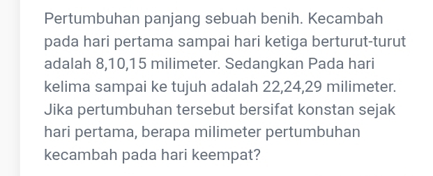 Pertumbuhan panjang sebuah benih. Kecambah 
pada hari pertama sampai hari ketiga berturut-turut 
adalah 8, 10, 15 milimeter. Sedangkan Pada hari 
kelima sampai ke tujuh adalah 22, 24, 29 milimeter. 
Jika pertumbuhan tersebut bersifat konstan sejak 
hari pertama, berapa milimeter pertumbuhan 
kecambah pada hari keempat?