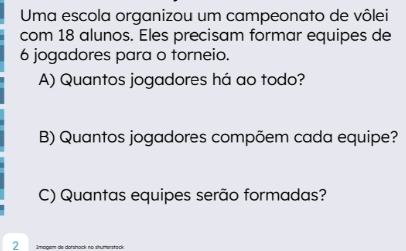 Uma escola organizou um campeonato de vôlei 
com 18 alunos. Eles precisam formar equipes de
6 jogadores para o torneio. 
A) Quantos jogadores há ao todo? 
B) Quantos jogadores compõem cada equipe? 
C) Quantas equipes serão formadas? 
2 gem de darshack né s