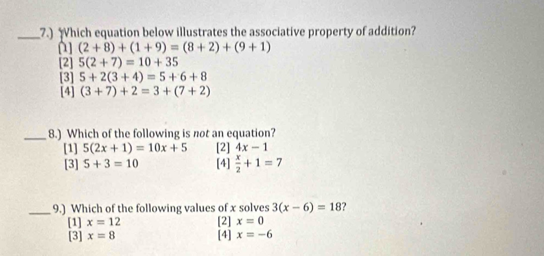 7.) hich equation below illustrates the associative property of addition?
(2+8)+(1+9)=(8+2)+(9+1)
[2] 5(2+7)=10+35
[3] 5+2(3+4)=5+6+8
[4] (3+7)+2=3+(7+2)
_8.) Which of the following is not an equation?
[1] 5(2x+1)=10x+5 [2] 4x-1
[3] 5+3=10 [4]  x/2 +1=7
_9.) Which of the following values of x solves 3(x-6)=18 ?
[1] x=12 [2] x=0
[3] x=8 [4] x=-6