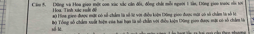 Dũng và Hoa gieo một con xúc xắc cân đối, đồng chất mỗi người 1 lần, Dũng gieo trước rồi tới 
Hoa. Tính xác suất đề 
a) Hoa gieo được mặt có số chấm là số lẻ với điều kiện Dũng gieo được mặt có số chấm là số lẻ. 
b) Tổng số chấm xuất hiện của hai bạn là số chẵn với điều kiện Dũng gico được mặt có số chấm là 
số lẻ. 
n ượt:lấy ra hai quả cầu theo phượng