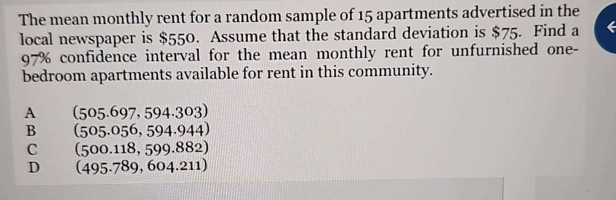 The mean monthly rent for a random sample of 15 apartments advertised in the
local newspaper is $550. Assume that the standard deviation is $75. Find a 6
97% confidence interval for the mean monthly rent for unfurnished one-
bedroom apartments available for rent in this community.
A
(505.697,594.303)
B
(505.056,594.944)
C
(500.118,599.882)
D
(495.789,604.211)