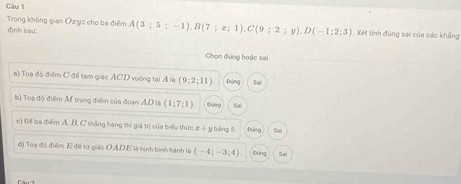 Trong không gian Oxyz cho ba điểm A(3;5;-1), B(7;x;1), C(9;2;y), D(-1;2;3). Xét tính đúng sai của các khẳng
định sau:
Chọn đúng hoặc sai
a) Toạ độ điểm C để tam giác ACD vuông tại Á là (9;2;11). Đúng Sai
b) Toạ độ điểm M trung điểm của đoạn AD là (1;7;1). Đúng Sai
c) Đế ba điểm Ả, B, C thắng hàng thì giá trị của biểu thức x+y bảng 5 Dứng Sai
d) Toạ độ điểm E để tử giác OADE là hình bình hành là (-4;-3;4) Dúng Sai