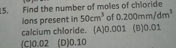 Find the number of moles of chloride
ions present in 50cm^3 of 0.200mm/dm^3
calcium chloride. (A) 0.001 (B) 0.01
(C) 0.02 (D) 0.10