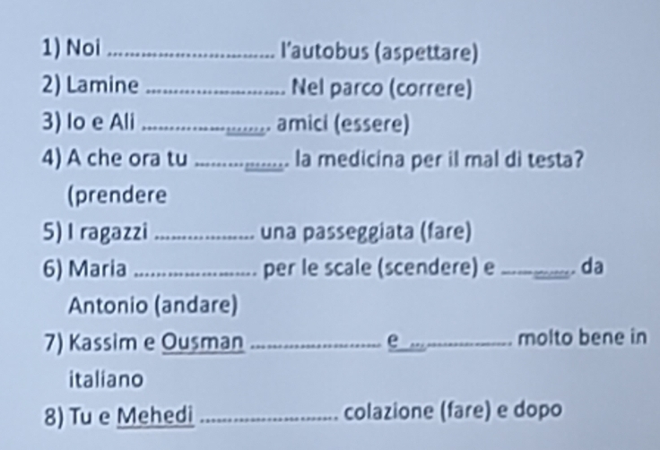 Noi _l'autobus (aspettare) 
2) Lamine _Nel parco (correre) 
3) lo e Ali _.......... amici (essere) 
4) A che ora tu I __............... la medicina per il mal di testa? 
(prendere 
5)I ragazzi _una passeggiata (fare) 
6) Maria _per le scale (scendere) e _. da 
Antonio (andare) 
7) Kassim e Ousman _e _molto bene in 
italiano 
8) Tu e Mehedi _colazione (fare) e dopo