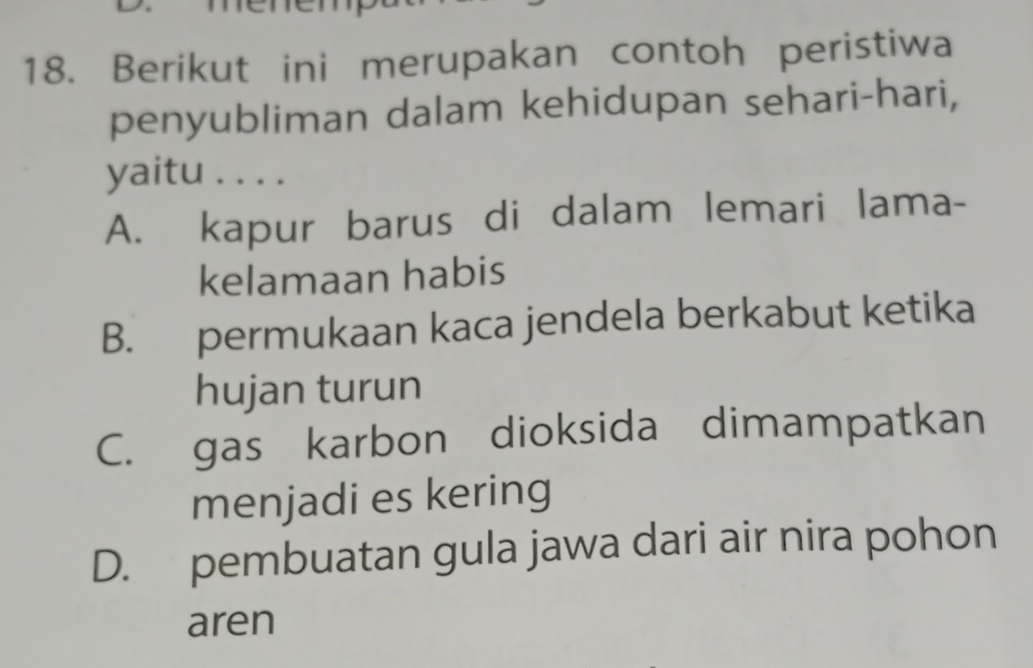 Berikut ini merupakan contoh peristiwa
penyubliman dalam kehidupan sehari-hari,
yaitu . . . .
A. kapur barus di dalam lemari lama-
kelamaan habis
B. permukaan kaca jendela berkabut ketika
hujan turun
C. gas karbon dioksida dimampatkan
menjadi es kering
D. pembuatan gula jawa dari air nira pohon
aren