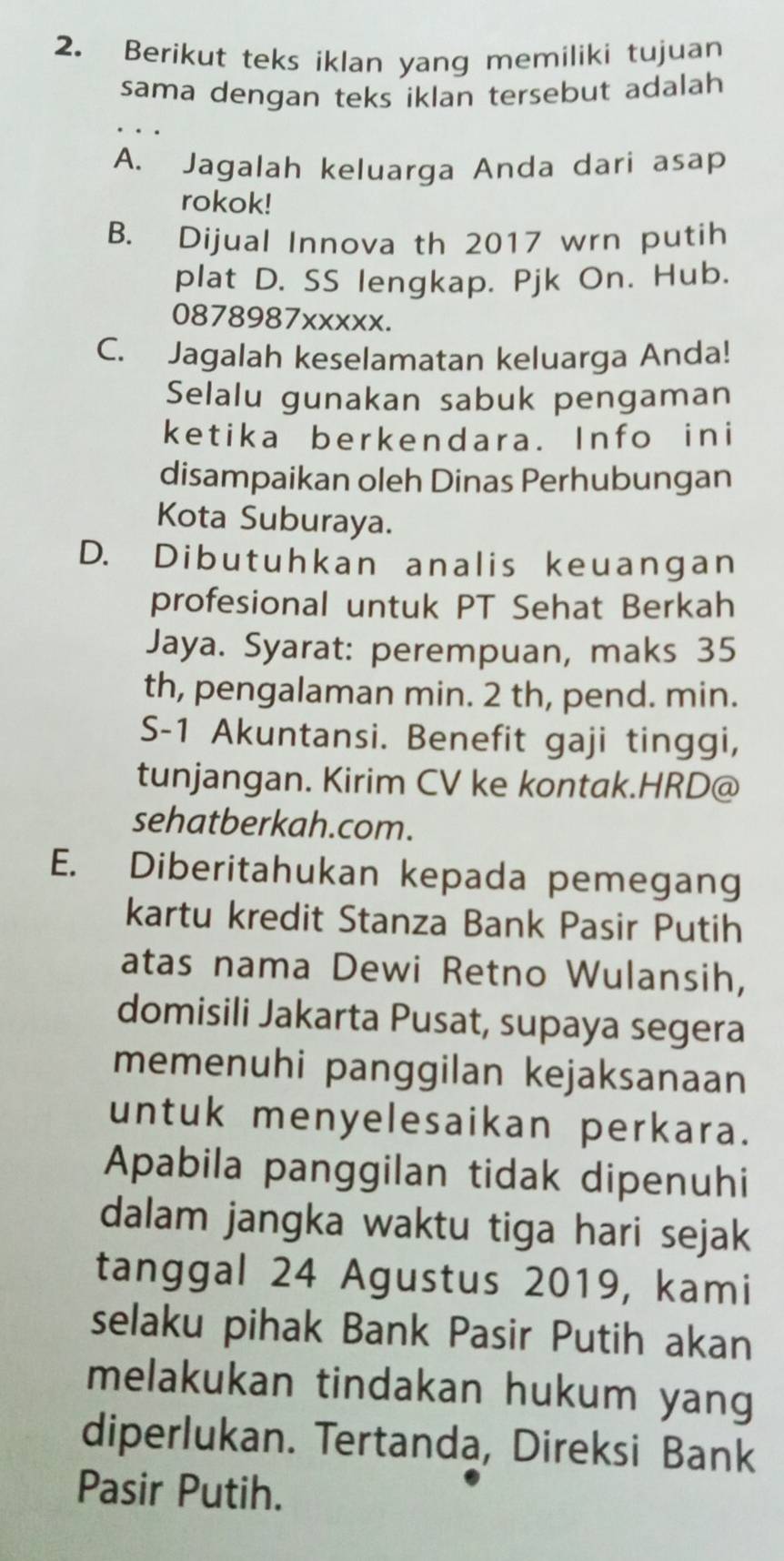 Berikut teks iklan yang memiliki tujuan
sama dengan teks iklan tersebut adalah
A. Jagalah keluarga Anda dari asap
rokok!
B. Dijual Innova th 2017 wrn putih
plat D. SS lengkap. Pjk On. Hub.
0878987xxxxx.
C. Jagalah keselamatan keluarga Anda!
Selalu gunakan sabuk pengaman
ketika berkendara. Info ini
disampaikan oleh Dinas Perhubungan
Kota Suburaya.
D. Dibutuhkan analis keuangan
profesional untuk PT Sehat Berkah
Jaya. Syarat: perempuan, maks 35
th, pengalaman min. 2 th, pend. min.
S- 1 Akuntansi. Benefit gaji tinggi,
tunjangan. Kirim CV ke kontak.HRD@
sehatberkah.com.
E. Diberitahukan kepada pemegang
kartu kredit Stanza Bank Pasir Putih
atas nama Dewi Retno Wulansih,
domisili Jakarta Pusat, supaya segera
memenuhi panggilan kejaksanaan
untuk menyelesaikan perkara.
Apabila panggilan tidak dipenuhi
dalam jangka waktu tiga hari sejak
tanggal 24 Agustus 2019, kami
selaku pihak Bank Pasir Putih akan
melakukan tindakan hukum yang
diperlukan. Tertanda, Direksi Bank
Pasir Putih.