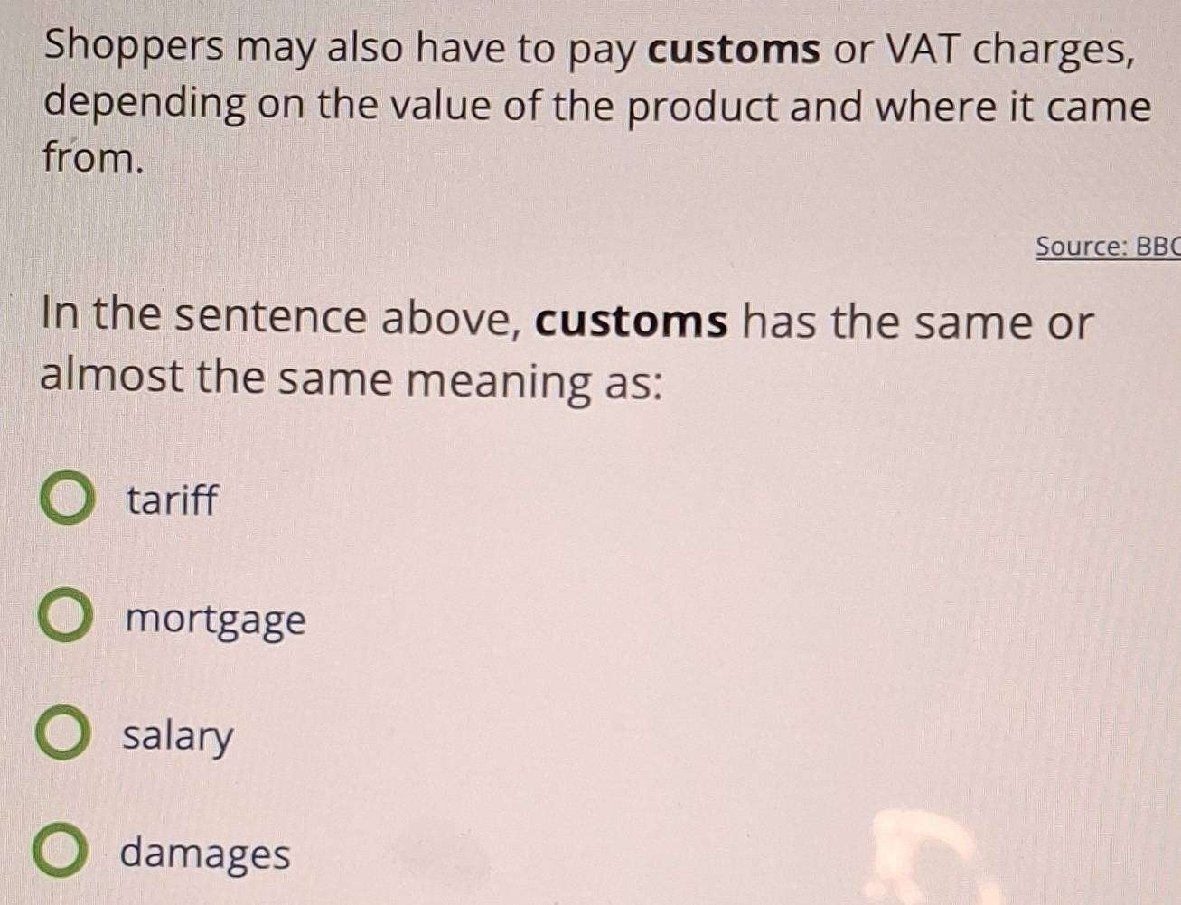 Shoppers may also have to pay customs or VAT charges,
depending on the value of the product and where it came
from.
Source: BBC
In the sentence above, customs has the same or
almost the same meaning as:
tariff
mortgage
salary
damages