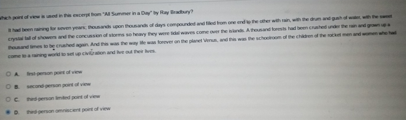 Which point of view is used in this excerpt from “All Summer in a Day” by Ray Bradbury?
It had been raining for seven years; thousands upon thousands of days compounded and filled from one end to the other with rain, with the drum and gush of water, with the sweet
crystal fall of showers and the concussion of storms so heavy they were tidal waves come over the islands. A thousand forests had been crushed under the rain and grown up a
thousand times to be crushed again. And this was the way life was forever on the planet Venus, and this was the schoolroom of the children of the rocket men and women who had
come to a raining world to set up civilization and live out their lives.
A. first-person point of view
B. second-person point of view
C. third-person limited point of view
D. third-person omniscient point of view