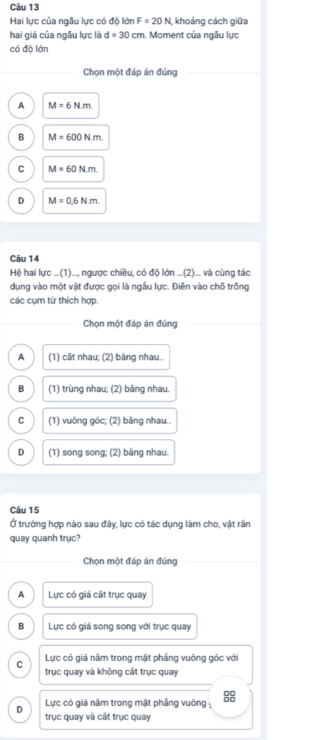 Hai lực của ngâu lực có độ lớn F=20N khoảng cách giữa
hai giá của ngāu lực là d=30cm. Moment của ngãu lực
có độ lớn
Chọn một đáp án đúng
A M=6N.m.
B M=600N.m.
C M=60N.m.
D M=0,6N.m. 
Câu 14
Hệ hai lực ...(1)..., ngược chiều, có độ lớn ...(2)... và cùng tác
dụng vào một vật được gọi là ngẫu lực. Điên vào chỗ trồng
các cụm từ thích hợp.
Chọn một đáp án đúng
A (1) cāt nhau; (2) bầng nhau..
B (1) trùng nhau; (2) bằng nhau.
C (1) vuông góc; (2) bằng nhau..
D (1) song song; (2) bâng nhau.
Câu 15
Ở trường hợp nào sau đây, lực có tác dụng làm cho, vật rần
quay quanh trục?
Chọn một đáp án đúng
A Lực có giá cất trục quay
B Lực có giá song song với trục quay
Lực có giá nằm trong mặt phẳng vuông góc với
C trục quay và không cắt trục quay
D Lực có giá nằm trong mặt phầng vuông 8
trục quay và cắt trục quay