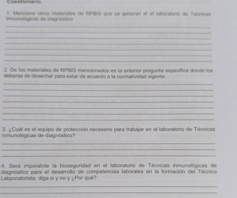 Cuestionario. 
1. Menciona cinco materiales de RPBIS que se generan el el laboratorio de Técnicas 
inmunológicas de diagnóstico 
_ 
_ 
_ 
_ 
_ 
_ 
_ 
2. De los materiales de RPBIS mencionados en la anterior pregunta especifica donde los 
deberas de desechar para estar de acuerdo a la normatividad vigente. 
_ 
_ 
_ 
_ 
_ 
_ 
_ 
3. ¿Cuál es el equipo de protección necesario para trabajar en el laboratorio de Técnicas 
inmunológicas de diagnóstico? 
_ 
_ 
_ 
4. Será imporatnte la bioseguridad en el laboratorio de Técnicas inmunológicas de 
diagnóstico para el desarrollo de competencias laborales en la formación del Técnico 
Labporatorista, diga si y no y ¿Por qué? 
_ 
_