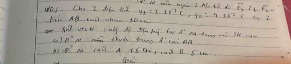 nim nou z chén tò o 
VD). Cho 2 dhò tié q_1=2· 10^(-6)C, q_2=4· 10^(-6) vector E_2T_tvector F_2T_5
( ta Z 
hii AB. cul whan 10cn. 
qin vecto culi do zhàn mhg fug a^ Mthug cui iH saw 
a) p'M thad tung d L? AB
b) t? m cad A 1S Ch, caS B S L 
Grai